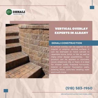 (518) 583-1960
VERTICAL OVERLAY
EXPERTS IN ALBANY
DENALI CONSTRUCTION
A vertical overlay can be applied to an
interior or exterior vertical surface. It
can be stamped or hand carved to
resemble stone, brick, or tile, as well as
many other design possibilities. Our
product can be applied to concrete,
wood, sheetrock, tile, or foam. It is ideal
for shower stalls, fireplace surrounds,
interior or exterior foundation walls,
existing block, concrete retailing walls
and much more.
denaliconstructionservices.com
 