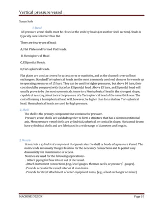 Vertical pressure vessel
MACHINE DESIGN Page 10
5,man hole
1, Head
All pressure vessel shells must be closed at the ends by heads (oranother shell section).Heads is
typically curvedrather than flat.
There are four types of head:
A, Flat Plates and Formed Flat Heads.
B, Hemispherical Head
C, Ellipsoidal Heads.
D,Tori-spherical Heads.
Flat plates are used as covers foraccess ports or manholes, and as the channel coversof heat
exchangers. StandardTori-spherical heads are the most commonly used end closures forvessels up
to operating pressures of 15 bars. They can be used forhigher pressures, but above 10 bars, their
cost should be compared with that of an Ellipsoidal head. Above15 bars, an Ellipsoidal head will
usually prove to be the most economical closure to u Hemispherical head is the strongest shape,
capable of resisting about twicethe pressure of a Tori-spherical head of the same thickness. The
cost of forming a hemispherical head will, however,be higher than fora shallow Tori-spherical
head. Hemispherical heads are used forhigh pressure.
2, Shell
The shell is the primary component that contains the pressure.
Pressure vessel shells are welded together to form a structure that has a common rotational
axis. Most pressure vessel shells are cylindrical,spherical, or conicalin shape. Horizontal drums
have cylindricalshells and are fabricated in a widerange of diameters and lengths.
3, Nozzle
A nozzleis a cylindrical component that penetrates the shell or heads of a pressure Vessel. The
nozzle ends are usually flanged to allow forthe necessary connections and to permit easy
disassembly for maintenance or access.
Nozzles are used forthe followingapplications:-
. Attach piping forflow into or out of the vessel.
. Attach instrument connections, (e.g., level gauges, thermos wells, or pressure gauges).
. Provide access to the vessel interior at man-holes.
. Provide fordirect attachment of other equipment items, (e.g., a heat exchanger or mixer)
 