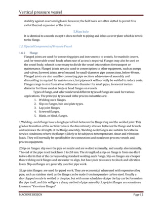 Vertical pressure vessel
MACHINE DESIGN Page 12
stability against overturning loads; however,the bolt holes are often slotted to permit free
radial thermal expansion of the drum.
5,Man hole
It is identical to a nozzle except it does not belt to piping and it has a coverplate whichis belted
to the flange.
1.2.1SpecialComponentsofPressureVessel
1.6.1 Flange
Flanged joints are used for connecting pipes and instruments to vessels, formanhole covers,
and forremovable vessel heads when ease of access is required. Flanges may also be used on
the vessel body, when it is necessary to divide the vessel into sections fortransport or
maintenance. Flanged joints are also used to connectpipes to other equipment, such as pumps
and valves.Screwed joints are often used for small-diameter pipe connections, below 40 mm.
Flanged joints are also used for connecting pipe sections where ease of assembly and
dismantling is required for maintenance, but pipework will normally be welded to reduce costs.
Flanges range in size from a few millimeters diameter for small pipes, to several meters
diameter for those used as body or head flanges on vessels.
Types of flange, and selectionSeveral different types of flange are used forvarious
applications. The principal types used inthe process industries are:
1. Welding-neck flanges.
2. Slip-on flanges, hub and plate types.
3. Lap-joint flanges.
4. Screwed flanges.
5. Blank, or blind, flanges.
1,Welding –neckflange have a long tapered hub between the flange ring and the welded joint. This
gradual transition of the section reduces the discontinuity stresses between the flange and branch,
and increases the strength of the flange assembly. Welding-neck flanges are suitable forextreme
service conditions; where the flange is likely to be subjected to temperature, shear and vibration
loads. They will normally be specified for the connections and nozzles on process vessels and
process equipment.
2,Slip-on flanges: slip over the pipe or nozzle and are welded externally, and usually also internally.
The end of the pipe is set backfrom 0 to 2.0 mm. The strength of a slip-on flange is fromone-third
to two-thirds that of the corresponding standard welding-neck flange. Slip-on flanges are cheaper
than welding-neckflanges and are easier to align, but have poor resistance to shock and vibration
loads. Slip-on flanges are generally used for pipe work.
3,Lap-joint flanges: are used forpiped work.They are economical when used with expensive alloy
pipe, such as stainless steel, as the flange can be made from inexpensive carbon steel. Usually a
short lapped nozzle is welded to the pipe, but with some schedules of pipe the lap can be formed on
the pipe itself, and this willgive a cheap method of pipe assembly. Lap-joint flanges are sometimes
knownas “Van-stone flanges”
 
