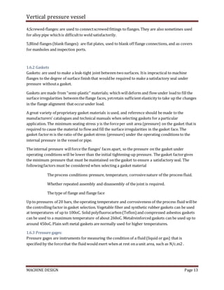 Vertical pressure vessel
MACHINE DESIGN Page 13
4,Screwed-flanges: are used to connectscrewed fittings to flanges. They are also sometimes used
for alloy pipe whichis difficultto weld satisfactorily.
5,Blind flanges (blank flanges): are flat plates, used to blank off flange connections, and as covers
for manholes and inspection ports.
1.6.2 Gaskets
Gaskets: are used to make a leak-tight joint between twosurfaces. Itis impractical to machine
flanges to the degree of surface finish that wouldbe required to make a satisfactory seal under
pressure withouta gasket.
Gaskets are made from “semi-plastic” materials; which willdeform and flow under load to fill the
surface irregularities between the flange faces, yetretain sufficient elasticity to take up the changes
in the flange alignment that occurunder load.
A great variety of proprietary gasket materials is used, and reference should be made to the
manufacturers’ catalogues and technical manuals when selecting gaskets for a particular
application. The minimum seating stress y is the forceper unit area (pressure) on the gasket that is
required to cause the material to flow and fill the surface irregularities in the gasket face. The
gasket factorm is the ratio of the gasket stress (pressure) under the operating conditions to the
internal pressure in the vessel or pipe.
The internal pressure willforce the flanges’ faces apart, so the pressure on the gasket under
operating conditions will be lower than the initial tightening-up pressure. The gasket factorgives
the minimum pressure that must be maintained on the gasket to ensure a satisfactory seal. The
followingfactors must be considered when selecting a gasket material
The process conditions: pressure, temperature, corrosivenature of the process fluid.
Whether repeated assembly and disassembly of the joint is required.
The type of flange and flange face
Up to pressures of 20 bars, the operating temperature and corrosiveness of the process fluid willbe
the controlling factor in gasket selection. Vegetable fiber and synthetic rubber gaskets can be used
at temperatures of up to 100oC. Solid polyfluorocarbon(Teflon) and compressed asbestos gaskets
can be used to a maximum temperature of about 260oC. Metalreinforced gaskets can be used up to
around 450oC. Plain soft metal gaskets are normally used for higher temperatures.
1.6.3 Pressure gages:
Pressure gages are instruments for measuring the condition of a fluid (liquid or gas) that is
specified by the forcethat the fluid would exert when at rest on a unit area, such as N/c.m2 .
 