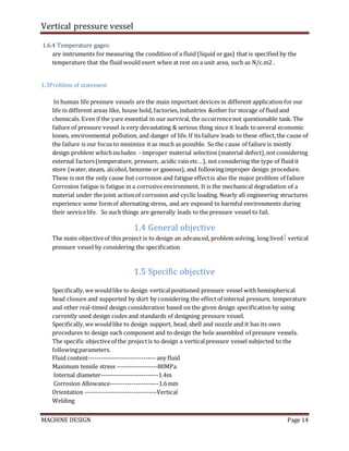Vertical pressure vessel
MACHINE DESIGN Page 14
1.6.4 Temperature gages:
are instruments for measuring the condition of a fluid (liquid or gas) that is specified by the
temperature that the fluid would exert when at rest on a unit area, such as N/c.m2 .
1.3Problem of statement
In human life pressure vessels are the main important devices in different application for our
life in different areas like, house hold, factories, industries &other for storage of fluid and
chemicals. Even if the yare essential in our survival, the occurrencenot questionable task. The
failure of pressure vessel is very devastating & serious thing since it leads toseveral economic
losses, environmental pollution, and danger of life.If its failure leads to these effect,the cause of
the failure is our focus to minimize it as much as possible. So the cause of failure is mostly
design problem whichincludes: - improper material selection (material defect),not considering
external factors(temperature, pressure, acidic rain etc…), not considering the type of fluid it
store (water,steam, alcohol, benzene or gaseous), and followingimproper design procedure.
These is not the only cause but corrosion and fatigue effectis also the major problem of failure
Corrosion fatigue is fatigue in a corrosiveenvironment. It is the mechanical degradation of a
material under the joint actionof corrosion and cyclic loading. Nearly all engineering structures
experience some formof alternating stress, and are exposed to harmful environments during
their servicelife. So such things are generally leads to the pressure vessel to fail.
1.4 General objective
The main objectiveof this project is to design an advanced, problem solving, long lived vertical
pressure vessel by considering the specification
1.5 Specific objective
Specifically,we wouldlike to design verticalpositioned pressure vessel with hemispherical
head closure and supported by skirt by considering the effectof internal pressure, temperature
and other real-timed design consideration based on the given design specification by using
currently used design codes and standards of designing pressure vessel.
Specifically,we wouldlike to design support, head, shell and nozzle and it has its own
procedures to design each component and to design the hole assembled of pressure vessels.
The specific objectiveof the projectis to design a verticalpressure vessel subjected to the
followingparameters.
Fluid content--------------------------------any fluid
Maximum tensile stress -------------------80MPa
Internal diameter---------------------------1.4m
Corrosion Allowance-----------------------1.6mm
Orientation ----------------------------------Vertical
Welding
 