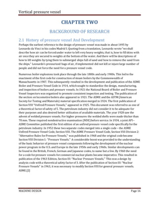 Vertical pressure vessel
MACHINE DESIGN Page 16
CHAPTER TWO
BACKGROUND OF RESEARCH
2.1 History of pressure vessel And Development
Perhaps the earliest reference to the design of pressure vessel was made in about 1495 by
Leonardo da Vinci in his codex Madrid I. Quoting from a translation, Leonardo wrote“weshall
describe how air can be forcedunder water to left very heavy weights, that is, how to fillskins with
air oncethey are secured to weights at the bottom of the water. And there will be descriptions of
how to lift weights by tying them to submerged ships full of sand and how to remove the sand from
the ships.” Leonardo’s pressurized bags of air, if implemented did not kill or injure large number of
people and did not forcethe need fora pressure vessel code.
Numerous boiler explosions took place through the late 1800s and early 1900s. This led to the
enactment of the first codefor construction of steam boilers by the Commonwealth of
Massachusetts in 1907. This subsequently resulted in the development and publication of the ASME
Boiler and Pressure Vessel Code in 1914, whichsought to standardize the design, manufacturing,
and inspection of boilers and pressure vessels. In 1921 the National Board of Boiler and Pressure
Vessel Inspectors was organized to promote consistent inspection and testing. The publication of
the section on locomotiveboilers also appeared in 1921. The ASME and the ASTM (American
Society for Testing and Materials) material specification merged in 1924. The first publication of
Section VIII ‘‘Unfired Pressure Vessels,’’ appeared in 1925. This document was referred to as one of
a theoretical factorof safety of 5. The petroleum industry did not consider it to be adequate for
their purposes and also desired better utilization of available materials. The year 1928 saw the
advent of welded pressure vessels. For higher pressures the welded shells were made thicker than
70 mm. These required nondestructive examination (NDE) before service. In 1934, a joint API–
ASME Committee published the first edition of an unfired pressure vessel code specifically forthe
petroleum industry. In 1952 these twoseparate codes merged into a single code – the ASME
Unfired Pressure Vessel Code, Section VIII. The ASME Pressure Vessel Code, Section VIII Division 2:
‘‘Alternative Rules forPressure Vessels,’’ was published in 1968 and the original codebecame
Section VIII Division1: ‘‘Pressure Vessels.’’ A considerable boost was provided to the understanding
of the basic behavior of pressure vessel components followingthe development of the nuclear
power program in the U.S. and Europe in the late 1950s and early 1960s. Similar developments can
be found in the British, French, German and Japanese codes, to name but a few.By 1960 the need
for a code forpressure vessels forcommercial nuclear plants became imperative. This resulted in
publication of the 1963 Edition, Section III:‘‘Nuclear Pressure Vessels.’’ This was a design by
analysis code witha theoretical safety factorof 3. After the publication of Section III:‘‘Nuclear
Pressure Vessels’’ in 1963, it was necessary to modify Section VIIIfor general pressure vessels.
ASME.[2]
 