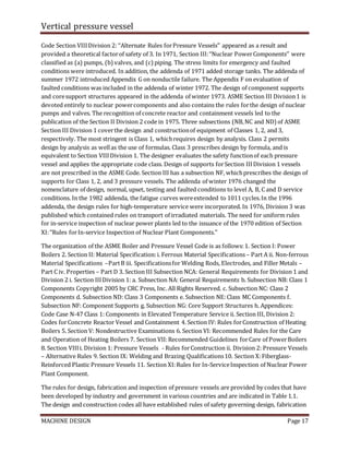 Vertical pressure vessel
MACHINE DESIGN Page 17
Code Section VIIIDivision 2: ‘‘Alternate Rules forPressure Vessels’’ appeared as a result and
provided a theoretical factorof safety of 3. In 1971, Section III:‘‘Nuclear PowerComponents’’ were
classified as (a) pumps, (b)valves, and (c) piping. The stress limits for emergency and faulted
conditions were introduced. In addition, the addenda of 1971 added storage tanks. The addenda of
summer 1972 introduced Appendix G on nonductile failure. The Appendix F on evaluation of
faulted conditions was included in the addenda of winter 1972. The design of component supports
and coresupport structures appeared in the addenda of winter 1973. ASME Section III Division1 is
devoted entirely to nuclear powercomponents and also contains the rules forthe design of nuclear
pumps and valves. The recognition of concrete reactor and containment vessels led to the
publication of the Section II Division 2 code in 1975. Three subsections (NB,NC and ND) of ASME
Section III Division 1 coverthe design and constructionof equipment of Classes 1, 2, and 3,
respectively. The most stringent is Class 1, whichrequires design by analysis. Class 2 permits
design by analysis as wellas the use of formulas. Class 3 prescribes design by formula, and is
equivalent to Section VIIIDivision 1. The designer evaluates the safety functionof each pressure
vessel and applies the appropriate code class. Design of supports forSection IIIDivision 1 vessels
are not prescribed in the ASME Code. Section III has a subsection NF, whichprescribes the design of
supports for Class 1, 2, and 3 pressure vessels. The addenda of winter 1976 changed the
nomenclature of design, normal, upset, testing and faulted conditions to level A, B, C and D service
conditions. In the 1982 addenda, the fatigue curves wereextended to 1011 cycles.In the 1996
addenda, the design rules for high-temperature service were incorporated. In 1976, Division 3 was
published which contained rules on transport of irradiated materials. The need for uniform rules
for in-service inspection of nuclear power plants led to the issuance of the 1970 edition of Section
XI:‘‘Rules forIn-service Inspection of Nuclear Plant Components.’’
The organization of the ASME Boiler and Pressure Vessel Code is as follows:1. Section I: Power
Boilers 2. Section II: Material Specification:i. Ferrous Material Specifications– Part A ii. Non-ferrous
Material Specifications –PartB iii. Specificationsfor Welding Rods, Electrodes, and Filler Metals –
Part C iv. Properties – Part D 3. Section III Subsection NCA: General Requirements for Division 1 and
Division 2 i. Section IIIDivision 1: a. Subsection NA: General Requirements b. Subsection NB: Class 1
Components Copyright 2005 by CRC Press, Inc. All Rights Reserved. c. Subsection NC: Class 2
Components d. Subsection ND: Class 3 Components e. Subsection NE:Class MC Components f.
Subsection NF: Component Supports g. Subsection NG: Core Support Structures h. Appendices:
Code Case N-47 Class 1: Components in Elevated Temperature Service ii. Section III, Division 2:
Codes forConcrete Reactor Vessel and Containment 4. Section IV: Rules forConstruction of Heating
Boilers 5. Section V: Nondestructive Examinations 6. Section VI: Recommended Rules for the Care
and Operation of Heating Boilers 7. Section VII:Recommended Guidelines forCare of PowerBoilers
8. Section VIIIi. Division 1: Pressure Vessels - Rules forConstruction ii. Division 2: Pressure Vessels
– Alternative Rules 9. Section IX: Welding and Brazing Qualifications10. Section X:Fiberglass-
Reinforced Plastic Pressure Vessels 11. Section XI:Rules for In-ServiceInspection of Nuclear Power
Plant Component.
The rules for design, fabrication and inspection of pressure vessels are provided by codes that have
been developed by industry and government in various countries and are indicated in Table 1.1.
The design and construction codes all have established rules of safety governing design, fabrication
 