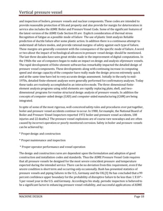 Vertical pressure vessel
MACHINE DESIGN Page 18
and inspection of boilers, pressure vessels and nuclear components. These codes are intended to
provide reasonable protection of lifeand property and also provide for margin for deterioration in
service also includes the ASME Boiler and Pressure Vessel Code. Some of the significant features of
the latest version of the ASME Code Section III are: Explicit consideration of thermal stress
Recognition of fatigue as a possible mode of failure The use of plastic limit analysis Reliable
prediction of ductile failure after some plastic action. In addition there is a continuous attempt to
understand all failure modes, and provide rational margins of safety against each typeof failure.
These margins are generally consistent with the consequence of the specific mode of failure. A word
or twoabout the impact of technological advances in pressure vessel design should be mentioned.
The last three decades have seen great strides made in the improvement of digital computations. In
the 1960s the use of computers began to make an impact on design and analysis ofpressure vessels.
The rapid development of finite-element softwarehas remarkably impacted the detailed design of
pressure vessel components. These developments along withcontinuing increase in computing
speed and storage capacity of the computer have really made the design process extremely quick
and at the same time have led to very accurate design assessment. Initially in the early to mid-
1970s, detailed finite-element analyses were generally performed forconfirmatory analyses. Today
these tasks are routinely accomplished in an interactivemode. The three dimensional finite-
element analysis programs using solid elements are rapidly replacing plate, shell, and two-
dimensional programs forroutine structural design analysis of pressure vessels. In addition the
concepts of computer-aided design (CAD) and computer-aided manufacturing (CAM) are being
integrated.
In spite of some of the most rigorous, well-conceivedsafety rules and procedures ever put together,
boiler and pressure vessel accidents continue tooccur. In 1980, forexample, the National Board of
Boiler and Pressure Vessel Inspectors reported 1972 boiler and pressure vessel accidents, 108
injuries and 22 deaths.2 The pressure vessel explosions are of course rare nowadays and are often
caused by incorrect operation or poorly monitored corrosion. Safety in boiler and pressure vessels
can be achieved by:
* Properdesign and construction
* Propermaintenance and inspection
* Proper operator performance and vessel operation
The design and construction cures are dependent upon the formulation and adoption of good
construction and installation codes and standards. Thus the ASME Pressure Vessel Code requires
that all pressure vessels be designed for the most severe coincident pressure and temperature
expected during the intended service. There can be no deviation from this requirement, even if the
severe condition is short term and occurring only occasionally.Bush has presented statistics of
pressure vessels and piping failures in the U.S., Germany and the UK.[3] He has concluded that a 99
percent confidence upper boundary forthe probability of disruptive failure to be less than 1 X10^–
5 per vessel year in the U.S. and Germany. Accordingto his study, periodic inspection is believed to
be a significant factorin enhancing pressure vessel reliability, and successful applications of ASME
 
