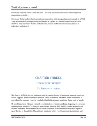 Vertical pressure vessel
MACHINE DESIGN Page 19
Boiler and Pressure Vessel Codes (Sections I and VIII) are responsible for the relatively low re
responsible for in life.
Pierre and Baylac authored an international perspective of the design of pressure vessels in 1992.4
They recommend that the governing authorities be vigilant by constantly monitoring accident
statistics. They also insist that the authorities be prudent and maintain a flexible attitude in
enforcing regulation.[4]
CHAPTER THREEE
LITERATURE REVIEW
3.1 Literature review
M.A Khan et al [6] carried out his research on Stress distribution in horizontal pressure vessel and
saddle supports. Her quarter of the pressure vessel is modelled. After that stress distribution is
carried out for pressure vessel he concludedthat highly stressed area is the flange plate of saddle.
M. Javed Hyder et al [7] made research on optimization of location and size of opening in a pressure
vessel cylinderusing ANSYS. Analysis is performed forthree thickwalled cylinder with different
internal diameters. From the research it is concludedthat locationand size of the hole depends
upon the size of the cylinder. The optimum location is where von Misses stress is, minimum and
 