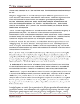Vertical pressure vessel
MACHINE DESIGN Page 20
also the whole size should be such that von-Misses stress should be minimum around the vicinity of
the hole.
M. Giglio et al [8] presented his research on Fatigue analysis of different types of pressure vessel
nozzle. He carried out comparison of twodifferent methods forthe constructionof pressure vessel
nozzle. He conclude that failure of nozzles was carried out by crackpassing through their
thickness. Both designs (external and integral reinforcement) give good fatigue life results but
nozzle withexternal reinforcement is easy to produce than with integral one. Choice of simply
produced nozzle obtained witha cylindricaltube and a reinforcement plate gives good results in
terms of stress and fatigue life.
Avinash R.Kharat et al [9] carried out his research on analysis of stress concentrationat opening in
pressure vessel using ANOVA. The motivation for this research is to analyze the stress
concentration occurringat the openings of the pressure vessels and the means to reduce the effect
of the same. Finally conclusionshows that sudden change in strain flow lines causes the strain and
stress to rise abruptly. Strain increases with increasing the opening size in the geometry.
Bandarupalli Praneeth et al [10] carried out research on finite element analysis of pressure vessel
and piping design. The stresses developed in solid layer pressure vessel and multilayer pressure
vessel are analyzed. Here, theoretical and ANSYS results are compared. Finally they conclude that
theoretical calculated values are very close to that of the values obtained fromANSYS is suitable for
multilayer stress concentrationfact.
ShyamR. Gupta et al [11] presentedtheirworkonthe designandanalysisof pressure vesselusingPV
Elite software.Due tomathematical calculationdesigningof pressure vesselbecomestediousbutby
usingsoftware like PV Elite designingof pressure vessel canbe done easily.Byusingthissoftware finally
theyconclude thatDue to mathematical calculationdesigningof pressure vessel becomestediousbut
by usingsoftware like PVElite designingof pressure vessel canbe done easily.
M. Jeyakumaretal [12] researchedon“Influence of residualstressesonfailure pressure of cylindrical
pressure vessel.Here amaincriterionistostudythe effectof residual stressesonthe pressure vessel.
Conclusionshowsthatthere isareductioninfailure pressure due tounfavorable residualstresses.
Z.ModiAJ,JadavC.S[13] concludedthatthe radial stressesincase of hemispherical headpressure vessel
islowcomparedto othertypesof head,in thispaperauthorstudythe comparative structural behavior
of differenttypesof geometryof pressure vessel,the headisunderinternaluniformpressure,the
analytical andfinite elementmethodusedforfindingstressesinpressure vessel,the aimisfindingbest
headfor specificparameterwithfiniteelementanalysisof thincylindrical pressure vessel,here three
typesof geometryconsiderlikehemisphere,flatandellipsoidal andcomputationresultcomparedwith
finite elementanalysis.
From the literature review it is cleared that study of the different factorsthat affects the design and
overall life of pressure vessel and they have to be considered in different cases of pressure vessel.
Finite element analysis is an extremely powerfultool for the consideration of pressure vessel. A
structural consideration of the pressure vessel will be implemented. From above literature review -
 