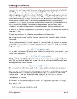Vertical pressure vessel
MACHINE DESIGN Page 22
element of the vessel using nominal thicknesses exclusive of corrosion allowance.It is the basis for
establishing the set pressures of any pressure-relieving devices protecting the vessel.
3) Operating temperature, the temperature of the fluid at whichit operates. Design temperature is
the temperature that will be maintained in the metal of the part of the vessel being considered for
the specified operation of the vessel. For most vessels, it is the temperature that corresponds to the
design pressure. However,there is a maximum design temperature and a minimum design
temperature (MDMT)for any given vessel. The MDMTshall be the lowest temperature expected in
service or the lowest allowable temperature as calculated for the individual parts. Design
temperature for vessels under external pressure shall not exceed the maximum temperature
4) Nature of the fluid, can be volatile, reactive,flammable or not to the environment or to the wall of
the pressure vessel.
5) Major fluid connection, the values that connected and acts inlet and outlet.
6) Design of general shape (cylindrical,spherical, and conical) and orientation (if it is verticalor
horizontal).
7) External load: earth quick wind load Failure of the vessel checked by the theory of the pressure
vessel using the maximum shear stress theory, analysis of these variables are design methodology
for pressure vessel.
4.1.2 Definition of problem
We are asked to design verticalpressure vessel which has a capacity to store steam withouta great
failures of material or parts.
4.1.3 Analysis and optimization
Selecting suitable material, Geometric, force,cost and stress analysis foreach component, Such as:
shell, head, nozzle,flange, bolt and skirt support, Checking the maximum principal and shear stress
with the permissible stress of material.
4.1.4 Selection of material
The selection of material for the design is the first requirement based on the design specification.
There are many consideration to select the material for designing purposes based on considering
the fluid/ medium, the working pressure (internal pressure) and the temperature at the design
pressure vessel. To select the proper material the followingcriterion should be considered:-
* Availability of the material
*Suitability of the material forworking consideration such as pressure, temperature and strength.
*Cost of the material
*performance characteristics (properties)
 