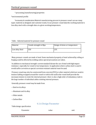 Vertical pressure vessel
MACHINE DESIGN Page 23
* processing (manufacturing)properties
*environmental profile
*economical consideration Material manufacturing process in pressure vessel can use many
types material as designed and customer wants. In our pressure vessel data the working material is
low alloy steel witha strength data at a given workingtemperature.
Table : Selected material for pressure vessel
Material Tensile strength in Mpa Design of stress at temperature
Low alloy Steel 550 235
Many pressure vessels are made of steel. Some mechanical property of steel achievedby rolling or
forging could be affected by welding unless special precautions are taken.
In addition to mechanical strength current standard dictate the use of steel with high impact
resistance especially for vessel in low temperature. In application where carbon steel is used it
would suffercorrosion so special corrosion resistant material must be used.
Pressure vessel may also be constructed from concrete(PVC) or other material whichare weakin
tension Cabling wrapped around the vessel or with in the wall in the vessel itself provide the
necessary tension to resist the internal pressure .there is also a high order of redundancy tank to
the large number of individual cables resisting internal pressure.
Generally pressure vessel may be made from
 Steel on its alloys
 Aluminum and its alloy
 Other metals
 Carbon fiber
4.1.6 Design Parameter
Table design specification
Parameter value unit
 