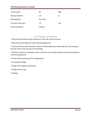 Vertical pressure vessel
MACHINE DESIGN Page 24
Tensile stress 80 Mpa
Internal diameter 1.4 m
Working fluid Any fluid
Corrosion allowance 1.6 mm
Vessel orientation vertical
4.1.7 Design procedures
* Determine the minimum plate thickness to resist the internal pressure
* Select the size and shape of vessel head (semispherical)
* Increase the basic plate thickness to allow for the bending stress induced by the wind loading at
the base of the vessel and due to wind loading.
* Checkthe maximum combination stress at the base area with the design stress and checkthat for
critical buckling stress
* Decidewhich opening need forcompensation
* Use standard flanges
* Design of the support type bracket
* Design the base ring
* Welding
 