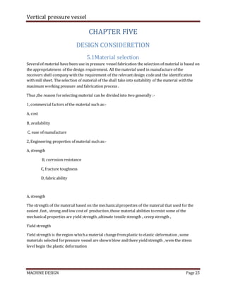 Vertical pressure vessel
MACHINE DESIGN Page 25
CHAPTER FIVE
DESIGN CONSIDERETION
5.1Material selection
Several of material have been use in pressure vessel fabrication the selection of material is based on
the appropriateness of the design requirement. All the material used in manufacture of the
receivers shell company with the requirement of the relevant design codeand the identification
with mill sheet. The selection of material of the shall take into suitability of the material withthe
maximum working pressure and fabrication process .
Thus ,the reason forselecting material can be divided into two generally :-
1, commercial factors of the material such as:-
A, cost
B, availability
C, ease of manufacture
2, Engineering properties of material such as:-
A, strength
B, corrosion resistance
C, fracture toughness
D, fabric ability
A, strength
The strength of the material based on the mechanical properties of the material that used forthe
easiest ,fast , strong and low costof production ,those material abilities to resist some of the
mechanical properties are yield strength ,ultimate tensile strength , creep strength ,
Yield strength
Yield strength is the region whicha material change from plastic to elastic deformation , some
materials selected forpressure vessel are shown blow and there yield strength , were the stress
level begin the plastic deformation
 