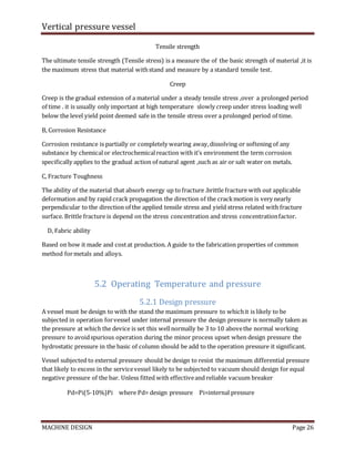 Vertical pressure vessel
MACHINE DESIGN Page 26
Tensile strength
The ultimate tensile strength (Tensile stress) is a measure the of the basic strength of material ,it is
the maximum stress that material withstand and measure by a standard tensile test.
Creep
Creep is the gradual extension of a material under a steady tensile stress ,over a prolonged period
of time . it is usually only important at high temperature slowly creep under stress loading well
below the level yield point deemed safe in the tensile stress over a prolonged period of time.
B, Corrosion Resistance
Corrosion resistance is partially or completely wearing away,dissolving or softening of any
substance by chemicalor electrochemicalreaction with it’s environment the term corrosion
specifically applies to the gradual action of natural agent ,such as air or salt water on metals.
C, Fracture Toughness
The ability of the material that absorb energy up to fracture .brittle fracture with out applicable
deformation and by rapid crack propagation the direction of the crackmotion is very nearly
perpendicular to the direction of the applied tensile stress and yield stress related with fracture
surface. Brittle fracture is depend on the stress concentration and stress concentrationfactor.
D, Fabric ability
Based on how it made and costat production. A guide to the fabrication properties of common
method formetals and alloys.
5.2 Operating Temperature and pressure
5.2.1 Design pressure
A vessel must be design to with the stand the maximum pressure to whichit is likely to be
subjected in operation forvessel under internal pressure the design pressure is normally taken as
the pressure at which the device is set this wellnormally be 3 to 10 abovethe normal working
pressure to avoidspurious operation during the minor process upset when design pressure the
hydrostatic pressure in the basic of column should be add to the operation pressure it significant.
Vessel subjected to external pressure should be design to resist the maximum differential pressure
that likely to excess in the servicevessel likely to be subjected to vacuum should design for equal
negative pressure of the bar. Unless fitted with effectiveand reliable vacuum breaker
Pd=Pi(5-10%)Pi where Pd= design pressure Pi=internal pressure
 
