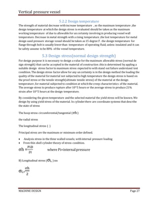 Vertical pressure vessel
MACHINE DESIGN Page 27
5.2.2 Design temperature
The strength of material decrease withincrease temperature , so the maximum temperature ,the
design temperature at whichthe design stress is evaluated should be taken as the maximum
working temperature of due to allowable for un certainty involving in producing vessel wall
temperature. Decrease in metal strength with a rising temperature ,the lost temperature for metal
design used pressure storage vessel should be taken as 15 degree F . the design temperature for
flange through bolt is usually lowerthan temperature of operating fluid, unless insulated and it can
be safety assume to be 80% of the vessel temperature.
5.3 Design stress(normal design strength)
For design purpose it is necessary to design a value for the maximum allowable stress (normal de
sign strength) that can be accepted in the material of construction .this is determined by appling a
suitable design stress factorto maximum stress expected to with stand out failure understand test
condition. The design stress factorallow for any un certainty is in the design method the loading the
quality of the material formaterial not subjected to high temperature the design stress is based on
the proof stress or the tensile strength(ultimate tensile stress) of the material at the design
temperature ,for material subjected to condition at whichthe creep characteristics of the material.
The average stress to produce rupture after 10^5 hours or the average stress to produce 21%
strain after 10^5 hours at the design temperature.
By considering the given temperature and the selected material the yield stress will be known. We
design by using yield stress of the material. In cylinderthere are coordinate systems that describe
the state of stress
The hoop stress circumferential/tangential (σh)
the radial stress
The longitudinal stress ( )
Principal stress are the maximum or minimum order defined.
 Analysis stress in the thine walled vessels; withinternal pressure loading
 From thin shell cylinder theory of stress condition.
σh =
PiD
2t
where Pi=internalpressure
B) Longitudinal stress (σL ) sss
σL=
σh
2
 