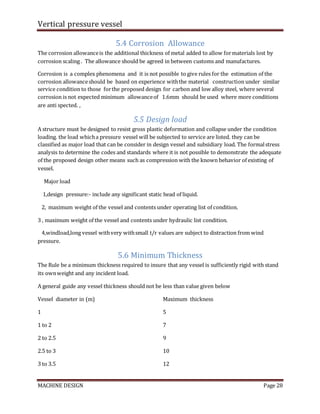 Vertical pressure vessel
MACHINE DESIGN Page 28
5.4 Corrosion Allowance
The corrosion allowanceis the additional thickness of metal added to allow formaterials lost by
corrosion scaling . The allowance should be agreed in between customs and manufactures.
Corrosion is a complex phenomena and it is not possible to give rules for the estimation of the
corrosion allowanceshould be based on experience withthe material construction under similar
service condition to those forthe proposed design for carbon and low alloy steel, where several
corrosion is not expected minimum allowanceof 1.6mm should be used where more conditions
are anti spected. ,
5.5 Design load
A structure must be designed to resist gross plastic deformation and collapse under the condition
loading. the load whicha pressure vessel will be subjected to service are listed. they can be
classified as major load that can be consider in design vessel and subsidiary load. The formalstress
analysis to determine the codes and standards where it is not possible to demonstrate the adequate
of the proposed design other means such as compression with the known behavior of existing of
vessel.
Major load
1,design pressure:- include any significant static head of liquid.
2, maximum weight of the vessel and contents under operating list of condition.
3 , maximum weight of the vessel and contents under hydraulic list condition.
4,windload,long vessel withvery withsmall t/r values are subject to distraction from wind
pressure.
5.6 Minimum Thickness
The Rule be a minimum thickness required to insure that any vessel is sufficiently rigid with stand
its ownweight and any incident load.
A general guide any vessel thickness should not be less than value given below
Vessel diameter in (m) Maximum thickness
1 5
1 to 2 7
2 to 2.5 9
2.5 to 3 10
3 to 3.5 12
 