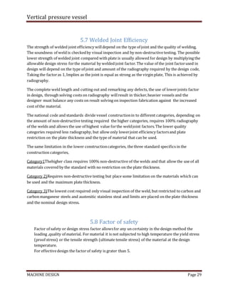 Vertical pressure vessel
MACHINE DESIGN Page 29
5.7 Welded Joint Efficiency
The strength of welded joint efficiency willdepend on the type of joint and the quality of welding,
The soundness of weld is checkedby visual inspection and by non-destructive testing. The possible
lower strength of welded joint compared with plate is usually allowed for design by multiplying the
allowable design stress forthe material by welded joint factor.The value of the joint factorused in
design will depend on the type of joint and amount of the radiography required by the design code,
Taking the factoras 1, Implies as the joint is equal as strong as the virgin plate, This is achieved by
radiography.
The complete weld length and cutting out and remarking any defects, the use of lowerjoints factor
in design, through solving costs on radiography willresult in thicker,heavier vessels and the
designer must balance any costs on result solving on inspection fabrication against the increased
cost of the material.
The national code and standards divide vessel constructionin to different categories, depending on
the amount of non-destructive testing required the higher categories, requires 100% radiography
of the welds and allows the use of highest value forthe weldjoint factors.The lower quality
categories required less radiography, but allow only lowerjoint efficiency factorsand plate
restriction on the plate thickness and the type of material that can be used.
The same limitation in the lower constructioncategories, the three standard specifics in the
construction categories,
Category1Thehigher class requires 100% non-destructive of the welds and that allow the use of all
materials covered by the standard with no restriction on the plate thickness.
Category 2)Requires non-destructive testing but place some limitation on the materials which can
be used and the maximum plate thickness.
Category 3)The lowest cost required only visual inspection of the weld, but restricted to carbon and
carbon manganese steels and austenitic stainless steal and limits are placed on the plate thickness
and the nominal design stress.
5.8 Factor of safety
Factor of safety or design stress factor allowsfor any un certainty in the design method the
loading ,quality of material. For material it is not subjected to high temperature the yield stress
(proof stress) or the tensile strength (ultimate tensile stress) of the material at the design
temperature.
For effectivedesign the factorof safety is grater than 5.
 