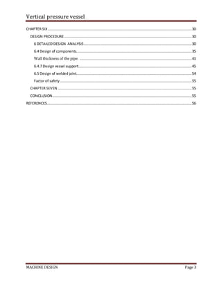 Vertical pressure vessel
MACHINE DESIGN Page 3
CHAPTER SIX ....................................................................................................................................30
DESIGN PROCEDURE.....................................................................................................................30
6 DETAILED DESIGN ANALYSIS...................................................................................................30
6.4 Design of components..........................................................................................................35
Wall thickness of the pipe. .......................................................................................................41
6.4.7 Design vessel support........................................................................................................45
6.5 Design of welded joint..........................................................................................................54
Factor of safety.........................................................................................................................55
CHAPTER SEVEN ...........................................................................................................................55
CONCLUSION................................................................................................................................55
REFERENCES.....................................................................................................................................56
 