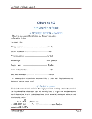 Vertical pressure vessel
MACHINE DESIGN Page 30
CHAPTER SIX
DESIGN PROCEDURE
6 DETAILED DESIGN ANALYSIS
The given and assumed Specification and their corresponding
values of our design
Parameter value
Design pressure …………………… …………………………….3.5MPa
Design temperature ………………..…. …………………………3000c
Vessel orientation ……………………………………………….vertical
Cover shape ……………………………......................................semi spherical
Support type …………………………………………………. bracket
Total inside diameter…………………. ………………. …. …….1.4m
Corrosion allowance……………… …………………………….1.6mm
We have to give recommendation about the design of vessel. State the problems during
designing of the pressure vessel.
6.1 Design pressures
For vessels under internal pressure, the design pressure is normally taken as the pressure
at which the relief device is set. This will normally be 5 to 10 per cent above the normal
working pressure, to avoid spurious operation during minor process upsets. When deciding
the design pressure.
PD=Pi+ Pi× PD=100�� + 10��
=100PD=110Pi 100 Pi= 100��-----------------------from the given
parameter PD=3.5MPa
 