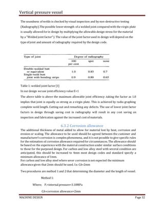 Vertical pressure vessel
MACHINE DESIGN Page 32
The soundness of welds is checked by visual inspection and by non-destructive testing
(Radiography).The possible lowerstrength of a welded joint compared with the virgin plate
is usually allowed forin design by multiplying the allowable design stress for the material
by a "Welded joint factor"J. The value of the joint factorused in design will depend on the
type of joint and amount of radiography required by the design code.
Table 1: welded joint factor[1]
In our design weuse joint efficiency value E=1
The above table is above the maximum allowable joint efficiency .taking the factor as 1.0
implies that joint is equally as strong as a virgin plate. This is achieved by radio graphing
complete weld length. Cutting out and remarking any defects. The use of lower joint factor
factors in design through saving cost in radiography will result in any cost saving on
inspection and fabrication against the increased cost of materials.
6.3.2 Corrosion allowance
The additional thickness of metal added to allow for material lost by heat, corrosion and
erosion or scaling. The allowance to be used should be agreed between the customer and
manufacturer’s corrosion is complex phenomena, and it is not possible to give specific rules
for the estimation of corrosion allowance required for circumstances. The allowance should
be based on the experience with the material construction under similar surface conditions
to those for the purposed design. For carbon and low alloy steel with several condition are
anticipated, this should be increased to 4mm most design codes and standard specify a
minimum allowance of 1mm.
For carbon and low alloy steel where sever corrosion is not expected the minimum
allowancegiven that 2mm should be used. I.e. CA=2mm
Twoprocedures are method 1 and 2 that determining the diameter and the length of vessel.
Method 1:
Where; Pi=internal pressure=3.18MPa
CA=corrosion allowance=2mm
 
