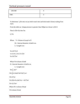 Vertical pressure vessel
MACHINE DESIGN Page 36
250-500 4
>500 5
To determine L/Di ratio weuse both vessel ratio and total inside volume reading from
chart:
From the table our design pressure is greater than 500psi we choose L/Di=5
Then L=5Di=5x1.4m=7m
L=7m
Where V = Volume of vessel in �3
Di = Internal diameter of shell in m
L = Length in m
Vs=𝜋𝐷𝑖2L/4
vs=3.14 x 1.4x 1.4 x7/4
Vs=10.77m3
Where Vs=volume of shall
D = Internal diameter of shell in m
L = Length in m
Vh=
2
3
𝜋𝑅𝑖3
Vh=
2
3
x3.14x(0.7x0.7x0.7) m3
Vh=0.7m3
Vt=2Vh+Vs=2x0.7m3 + 10.77m3
Vt=12.17m3
Where Vh =volume of head
Vt=volume of total
 
