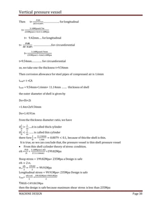 Vertical pressure vessel
MACHINE DESIGN Page 38
Then t=
𝑃𝑖𝑅𝑖
2𝐸𝑆+0.4𝑃𝑖
…………………. forlongitudinal
t=
3.18Mpax0.7m
235Mpax1+0.4∗3.18Mpa
t= 9.42mm…. forlongitudinal
t=
𝑷𝒊𝑹𝒊
𝑺𝑬−𝟎.𝟔𝑷𝒊
…………………….for circumferential
t=
3.18Mpax0.7mm
235Mpax1−0.6x3.18Mpa
t=9.54mm………….. for circumferential
so, we take one the thickness t=9.54mm
Then corrosion allowance forsteel pipes of compressed air is 1.6mm
tshall= t +CA
tshell = 9.54mm+1.6mm= 11.14mm ……. thickness of shell
the outer diameter of shell is given by
Do=Di+2t
=1.4m+2x9.54mm
Do=1.4191m
from the thickness diameter ratio, we have
if
t
D
>
1
10
…..it is called thickcylinder
if
t
D
<
1
10
…… is called thin cylinder
there fore
t
D
=
11.14mm
1.4m
= 0.0079 < 0.1, because of this the shell is thin.
It is true, so wecan conclude that, the pressure vessel is thin shell pressure vessel
 From thin shell cylinder theory of stress condition.
σh =
PiD
2t
=
3.18Mpax1.4m
2(11.14mm)
=199.82Mpa
Hoop stress = 199.82Mpa< 235Mpa a Design is safe
σh = 2 σL
σL=
σh
2
=
199.82
2
= 99.91Mpa
Longitudinal stress = 99.91Mpa< 235Mpa Design is safe
τmax=
𝜎ℎ+𝜎𝐿
2
=
199.82𝑀𝑝𝑎+99.91𝑀𝑝𝑎
2
τMAX=149.865Mpa
then the design is safe because maximum shear stress is less than 235Mpa
 