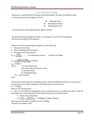 Vertical pressure vessel
MACHINE DESIGN Page 39
6.4.2 DESIGN OF HEAD
All pressure vessel shell must be closed at the end by heads. The ends of cylindrical vessel
are closed by head various shapes. This are:-
 Flat plates head
 Hemispherical head
 Ellipsoidal head etc.
our design head is hemi spherical(semi spherical) head
Our given head has hemispherical shape .so to design it we start fromcalculating its
thickness by using the followingsteps:
In these section the main design parameters are the following
 Thickness of the head
 Stress checking at different point
 Design pressure determination
thead =
𝑷𝒊𝑹𝒐
𝟐𝑺𝑬+𝟎.𝟖𝑷𝒊
………… for hemispherical head Ro=Do/2=0.7096m
thead=
𝟑.𝟏𝟖𝑴𝒑𝒂 𝒙 𝟎.𝟕𝟎𝟗𝟔𝒎
𝟐(𝟐𝟑𝟓𝑴𝒑𝒂∗𝟏)+𝟎.𝟖(𝟑.𝟏𝟖𝑴𝒑𝒂)
=4.78mm
thead =4.78mm
where Pi= internal pressure
Ro= outer radius of pressure vessel
S= allowable stress
E= welding efficiency
Do = outer diameter
Then
now wehave to determine the maximum pressure that the hemispherical head can carry and we
use their pressure in other component. The outer pressure must become;
Po = 3.18Mpa.
Now we will checkpressure;
 Next, we will check the longitudinal and circumferential stress at different position. With the
allowable stress of the material for failure of the head due to the internal stress.
 At the center of the head
Po=
2𝑆𝐸𝑡
𝑅𝑜−0.8𝑡
=
2𝑥235𝑥4.78
0.7096−0.8×3.35
=3.178Mpa≅ 3.18𝑀𝑝𝑎 Mpa=Pi
Then when our pressure is equal I.e. Pi=Po=3.18Mpa,
Therefore our design is safe.
 