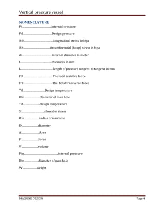 Vertical pressure vessel
MACHINE DESIGN Page 4
NOMENCLATURE
Pi…………….…………………internal pressure
Pd………………………………Design pressure
��………………………………Longitudinal stress inMpa
�h……………………………circumferential (hoop) stress in Mpa
di………………………….…….internal diameter in meter
t…………………………..……..thickness in mm
L………………………………… length of pressure tangent to tangent in mm
FR……………………………… The total resistive force
FT……………………………….The total transverse force
Td………………………Design temperature
Dm………………..Diameter of man hole
Td…………………design temperature
S………………………..allowable stress
Rm……………….radius of man hole
D…………………diameter
A…………………..Area
F………………….force
V…………………volume
Pin…………………………………….internal pressure
Dm………………diameter of man hole
W………………weight
 