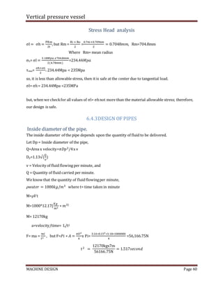 Vertical pressure vessel
MACHINE DESIGN Page 40
Stress Head analysis
σl = σh =
PRm
2t
, but Rm =
Ri + Ro
2
=
0.7𝑚+0.7096𝑚
2
= 0.7048𝑚𝑚, Rm=704.8mm
Where Rm= mean radius
σh= σl =
3.18𝑀𝑝𝑎 𝑥704.8𝑚𝑚
2(4.78𝑚𝑚)
=234.44𝑀𝑝𝑎
τmax=
𝜎ℎ+𝜎𝐿
2
= 234.44Mpa < 235Mpa
so, it is less than allowable stress, then it is safe at the center due to tangential load.
σl= σh= 234.44Mpa <235MPa
but, when we checkfor all values of σl= σhnot more than the material allowable stress; therefore,
our design is safe.
6.4.3DESIGN OF PIPES
Inside diameter of the pipe.
The inside diameter of the pipe depends upon the quantity of fluid to be delivered.
Let Dp = Inside diameter of the pipe,
Q=Area x velocity=𝜋𝐷𝑝2/4x v
Dp=1.13√(
𝑄
𝑣
)
v = Velocity of fluid flowing per minute, and
Q = Quantity of fluid carried per minute.
We know that the quantity of fluid flowingper minute,
𝜌𝑤𝑎𝑡𝑒𝑟 = 1000𝑘𝑔/𝑚3 where t= time taken in minute
M=𝜌𝑉t
M=1000*12.17(
𝐾𝑔
𝑚3
∗ 𝑚3)
M= 12170kg
a=velocity/time= L/t2
F= ma =
𝑚𝑙
𝑡2
, but F=𝑃𝑖 ∗ 𝐴 =
𝜋𝐷2
4
x Pi=
3.14∗0.152∗3.18∗1000000
4
=56,166.75N
𝑡2 =
12170kgx7m
56166.75N
= 1.517𝑠𝑒𝑐𝑜𝑛𝑑
 