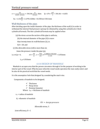 Vertical pressure vessel
MACHINE DESIGN Page 41
𝑣 =
7𝑚
0.0205 𝑚𝑖𝑛𝑢𝑡𝑒
= 341.46
𝑚
𝑚𝑖𝑛𝑢𝑡𝑒
then Q = A*v =
𝜋𝐷2
4
∗ 341.46 = 6.031
Dp = 1.13√
𝑸
𝑽
= 1.13*0.1328m = 0.1501m=150.1mm
Wall thickness of the pipe.
After deciding upon the inside diameter of the pipe, the thickness of the wall(t) in order to
withstand the internal fluid pressure (p) may be obtained by using thin cylindricalor thick
cylindricalformula. The thin cylindricalformula may be applied when
(a) the stress across the section of the pipe is uniform,
(b) the internal diameter of the pipe (D) is more
than twenty times its wallthickness (t),i.e.
D/t > 20, and
(c) the allowable stress (σ𝒕)is more than six
times the pressure inside the pipe (p),
i.e. σ𝑡/p > 6. 𝜎t =
𝑃𝐷
2𝑡
,𝑡 =
𝑃𝐷𝑝
2𝜎𝑡
, t=
3.18𝑀𝑝𝑎×150.1𝑚𝑚
2×235
= 1.016mm
twall=1.016mm
6.4.4 DESIGN OF MANHOLE
Manhole is an open area that the person can enters through it forthe purpose of working in the
interior part of the vessel. Why because when the vessel needs operation the man easily enters and
he also do his practical workthat the vessel needs.
It is the assumption hole that designed by considering the man’s size.
Components of manhole to be designed;
 Thickness
 Hoop stress
 Nominal diameter
Where tmh = thickness of manhole
rm = radius of manhole
dm =diameter of manhole
𝑃𝐷 = 𝑑𝑒𝑠𝑖𝑔𝑛 𝑝𝑟𝑒𝑠𝑠𝑢𝑟𝑒
Allowable stress, S
Joint efficiency,E = 1
 