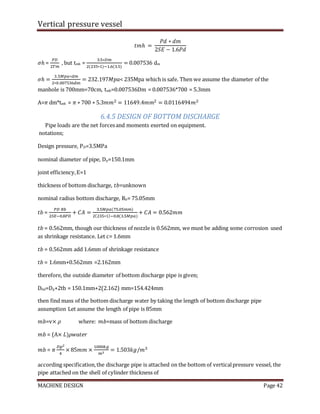 Vertical pressure vessel
MACHINE DESIGN Page 42
𝑡𝑚ℎ =
𝑃𝑑 ∗ 𝑑𝑚
2𝑆𝐸 − 1.6𝑃𝑑
𝜎ℎ =
𝑃𝐷
2𝑇𝑚
, but tmh =
3.5∗𝐷𝑚
2(235∗1)−1.6(3.5)
= 0.007536 dm
𝜎ℎ =
3.5𝑀𝑝𝑎∗𝑑𝑚
2∗0.007536dm
= 232.197𝑀𝑝𝑎< 235Mpa which is safe. Then we assume the diameter of the
manhole is 700mm=70cm, tmh=0.007536Dm = 0.007536*700 = 5.3mm
A=𝜋 dm*tmh = 𝜋 ∗ 700 ∗ 5.3𝑚𝑚2 = 11649.4𝑚𝑚2 = 0.0116494𝑚2
6.4.5 DESIGN OF BOTTOM DISCHARGE
Pipe loads are the net forcesand moments exerted on equipment.
notations;
Design pressure, PD=3.5MPa
nominal diameter of pipe, Dp=150.1mm
joint efficiency,E=1
thickness of bottom discharge, 𝑡𝑏=unknown
nominal radius bottom discharge, Rb= 75.05mm
𝑡𝑏 =
𝑃𝐷 𝑅𝑏
2𝑆𝐸−0.8𝑃𝐷
+ 𝐶𝐴 =
3.5𝑀𝑝𝑎(75.05𝑚𝑚)
2(235∗1)−0.8(3.5𝑀𝑝𝑎)
+ 𝐶𝐴 = 0.562𝑚𝑚
𝑡𝑏 = 0.562mm, though our thickness of nozzle is 0.562mm, we must be adding some corrosion used
as shrinkage resistance. Let c= 1.6mm
𝑡𝑏 = 0.562mm add 1.6mm of shrinkage resistance
𝑡𝑏 = 1.6mm+0.562mm =2.162mm
therefore, the outside diameter of bottom discharge pipe is given;
Dbd=Dp+2tb = 150.1mm+2(2.162) mm=154.424mm
then find mass of the bottom discharge water by taking the length of bottom discharge pipe
assumption Let assume the length of pipe is 85mm
𝑚𝑏=v× 𝜌 where: 𝑚𝑏=mass of bottom discharge
𝑚𝑏 = (A× 𝐿)𝜌𝑤𝑎𝑡𝑒𝑟
𝑚𝑏 = 𝜋
𝐷p2
4
× 85𝑚𝑚 ×
1000𝑘𝑔
𝑚3
= 1.503𝑘𝑔/𝑚3
according specification,the discharge pipe is attached on the bottom of verticalpressure vessel, the
pipe attached on the shell of cylinder thickness of
 