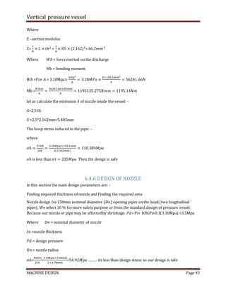 Vertical pressure vessel
MACHINE DESIGN Page 43
Where
Z –section modulus
Z=
1
6
× 𝐿 × 𝑡𝑏2 =
1
6
× 85 × (2.162)²= 66.2𝑚𝑚3
Where 𝑊𝑏 = forceexerted on the discharge
Mb = bending moment
𝑊𝑏 =Pi× 𝐴 = 3.18Mpa×
𝜋𝐷𝑝2
4
= 3.18𝑀𝑃𝑎 ×
𝜋×150.1𝑚𝑚2
4
= 56241.66𝑁
Mb =
𝑊𝑏𝑥𝐿
4
=
56241.66×85𝑚𝑚
4
= 1195135.275𝑁𝑚𝑚 = 1195.14𝑁𝑚
let as calculate the extension 𝛿 of nozzle inside the vessel: -
𝛿=2.5 tb
𝛿 =2.5*2.162mm=5.405mm
The hoop stress induced in the pipe: -
where
𝜎ℎ =
𝑃𝑖𝐷𝑏
2𝑡𝑏
=
3.18𝑀𝑝𝑎×150.1𝑚𝑚
2(2.162𝑚𝑚)
= 110.389𝑀𝑝𝑎
𝜎ℎ is less than 𝜎𝑡 = 235𝑀𝑝𝑎 Then the design is safe
6.4.6 DESIGN OF NOZZLE
In this section the main design parameters are: -
Finding required thickness of nozzle and Finding the required area
Nozzledesign for150mm nominal diameter (𝐷𝑛) opening pipes on the head (twolongitudinal
pipes), We select 10 % formore safety purpose or from the standard design of pressure vessel.
Because our nozzleor pipe may be affectedby shrinkage. 𝑃𝑑= Pi+ 10%Pi+0.1(3.18Mpa) =3.5Mpa
Where 𝐷𝑛 = nominal diameter of nozzle
𝑡𝑛 =nozzle thickness
𝑃𝑑 = design pressure
𝑅𝑛 = nozzleradius
σℎ=
𝑃𝑑𝐷𝑛
2𝑡ℎ
=
3.5𝑀𝑝𝑎×150𝑚𝑚
2×4.78𝑚𝑚
=54.92𝑀𝑝𝑎 ……… its less than design stress so our design is safe
 