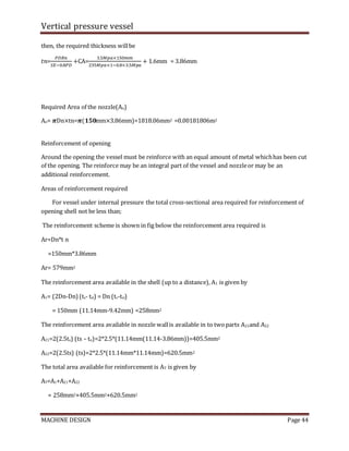 Vertical pressure vessel
MACHINE DESIGN Page 44
then, the required thickness willbe
𝑡𝑛=
𝑃𝐷𝑅𝑛
𝑆𝐸−0.8𝑃𝐷
+CA=
3.5𝑀𝑝𝑎×150𝑚𝑚
235𝑀𝑝𝑎×1−0.8×3.5𝑀𝑝𝑎
+ 1.6mm = 3.86mm
Required Area of the nozzle(An)
An= 𝝅Dn×tn=𝝅(𝟏𝟓𝟎mm×3.86mm)=1818.06mm2 =0.00181806m2
Reinforcement of opening
Around the opening the vessel must be reinforce with an equal amount of metal whichhas been cut
of the opening. The reinforce may be an integral part of the vessel and nozzleor may be an
additional reinforcement.
Areas of reinforcement required
For vessel under internal pressure the total cross-sectional area required for reinforcement of
opening shell not be less than;
The reinforcement scheme is shown in fig below the reinforcement area required is
Ar=Dn*t n
=150mm*3.86mm
Ar= 579mm2
The reinforcement area available in the shell (up to a distance), A1 is given by
A1= (2Dn-Dn)(ts- tsl) = Dn (ts-tsl)
= 150mm (11.14mm-9.42mm) =258mm2
The reinforcement area available in nozzle wallis available in to twoparts A21and A22
A21=2(2.5ts) (ts – tn)=2*2.5*(11.14mm(11.14-3.86mm))=405.5mm2
A22=2(2.5ts) (ts)=2*2.5*(11.14mm*11.14mm)=620.5mm2
The total area available for reinforcement is AT is given by
AT=A1+A21+A22
= 258mm2+405.5mm2+620.5mm2
 