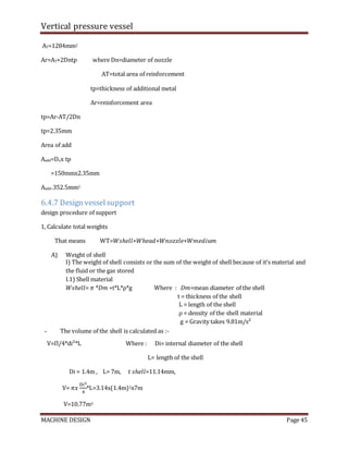 Vertical pressure vessel
MACHINE DESIGN Page 45
AT=1284mm2
Ar=AT+2Dntp where Dn=diameter of nozzle
AT=total area of reinforcement
tp=thickness of additional metal
Ar=reinforcement area
tp=Ar-AT/2Dn
tp=2.35mm
Area of add
Aadd=Dnx tp
=150mmx2.35mm
Aadd=352.5mm2
6.4.7 Design vesselsupport
design procedure of support
1, Calculate total weights
That means WT=𝑊𝑠ℎ𝑒𝑙𝑙+𝑊ℎ𝑒𝑎𝑑+𝑊𝑛𝑜𝑧𝑧𝑙𝑒+𝑊𝑚𝑒𝑑𝑖𝑢𝑚
A) Weight of shell
І) The weight of shell consists or the sum of the weight of shell because of it’s material and
the fluid or the gas stored
І.1) Shell material
𝑊𝑠ℎ𝑒𝑙𝑙= 𝜋 *𝐷𝑚 ∗t*L*ρ*g Where : 𝐷𝑚=mean diameter of the shell
t = thickness of the shell
L = length of the shell
ρ = density of the shell material
g = Gravity takes 9.81m/s²
- The volume of the shell is calculated as :-
V=Π/4*di²*L Where : Di= internal diameter of the shell
L= length of the shell
Di = 1.4m , L= 7m, 𝑡 𝑠ℎ𝑒𝑙𝑙=11.14mm,
V= 𝜋𝑥
D𝑖2
4
*L=3.14x(1.4m)2x7m
V=10.77m3
 