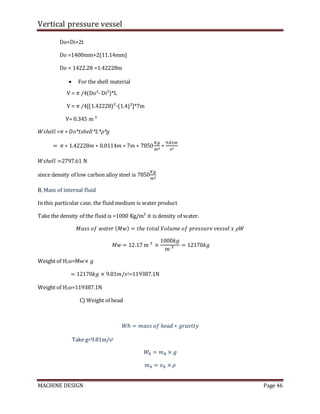 Vertical pressure vessel
MACHINE DESIGN Page 46
Do=Di+2t
Do =1400mm+2(11.14mm)
Do = 1422.28 =1.42228m
 For the shell material
V = 𝜋 /4(Do²-Di²)*L
V = 𝜋 /4[(1.42228)²-(1.4)²]*7m
V= 0.345 m ³
𝑊𝑠ℎ𝑒𝑙𝑙 =𝜋 ∗ 𝐷o*𝑡shell*L*𝜌*g
= 𝜋 ∗ 1.42228𝑚 ∗ 0.0114𝑚 ∗ 7𝑚 ∗ 7850
𝐾𝑔
𝑚3
∗
9.81𝑚
𝑠2
𝑊𝑠ℎ𝑒𝑙𝑙 =2797.61 N
since density of low carbon alloy steel is 7850
𝐾𝑔
𝑚3
B, Mass of internal fluid
In this particular case, the fluid medium is water product
Take the density of the fluid is =1000 Kg/m³ it is density of water.
𝑀𝑎𝑠𝑠 𝑜𝑓 𝑤𝑎𝑡𝑒𝑟 (𝑀𝑤) = 𝑡ℎ𝑒 𝑡𝑜𝑡𝑎𝑙 𝑉𝑜𝑙𝑢𝑚𝑒 𝑜𝑓 𝑝𝑟𝑒𝑠𝑠𝑢𝑟𝑒 𝑣𝑒𝑠𝑠𝑒𝑙 𝑥 𝜌𝑊
𝑀𝑤 = 12.17 m ³ ×
1000𝑘𝑔
m ³
= 12170𝑘𝑔
Weight of H2o=Mw× 𝑔
= 12170𝑘𝑔 × 9.81𝑚/𝑠2=119387.1N
Weight of H2o=119387.1N
C) Weight of head
𝑊ℎ = 𝑚𝑎𝑠𝑠 𝑜𝑓 ℎ𝑒𝑎𝑑 ∗ 𝑔𝑟𝑎𝑣𝑖𝑡𝑦
Take g=9.81m/s2
𝑊ℎ = 𝑚ℎ × 𝑔
𝑚ℎ = 𝑣ℎ × 𝜌
 