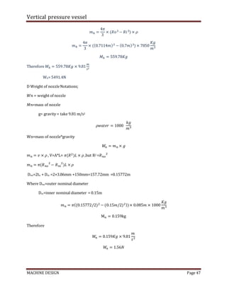 Vertical pressure vessel
MACHINE DESIGN Page 47
𝑚ℎ =
4𝜋
3
× (𝑅𝑜3 − 𝑅𝑖3) × 𝜌
𝑚ℎ =
4𝜋
3
× ((0.7114𝑚)3 − (0.7𝑚)3) × 7850
𝐾𝑔
𝑚3
𝑀ℎ = 559.78𝐾𝑔
Therefore 𝑊ℎ = 559.78𝐾𝑔 × 9.81
𝑚
𝑠2
Wh= 5491.4N
D Weight of nozzleNotations;
𝑊𝑛 = weight of nozzle
𝑀𝑛=mass of nozzle
g= gravity = take 9.81 m/s2
𝜌𝑤𝑎𝑡𝑒𝑟 = 1000
𝑘𝑔
𝑚3
Wn=mass of nozzle*gravity
𝑊
𝑛 = 𝑚𝑛 × 𝑔
𝑚𝑛 = 𝑣 × 𝜌 , V=A*L= 𝜋(𝑅2)𝐿 × 𝜌 ,but R2 =𝑅𝑛𝑜
2
𝑚𝑛 = 𝜋(𝑅𝑛𝑜
2
− 𝑅𝑛𝑖
2
)𝐿 × 𝜌
Dno=2tn + Dni =2×3.86mm +150mm=157.72mm =0.15772m
Where Dno=outer nominal diameter
Dni=inner nominal diameter = 0.15m
𝑚𝑛 = 𝜋((0.15772/2)2 − (0.15𝑚/2)2))× 0.085𝑚 × 1000
𝐾𝑔
𝑚3
M𝑛 = 0.159kg
Therefore
𝑊
𝑛 = 0.159𝐾𝑔 × 9.81
𝑚
𝑠2
𝑊
𝑛 = 1.56𝑁
 