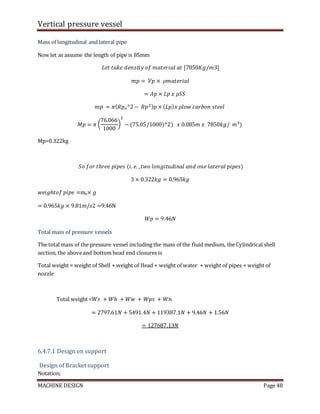 Vertical pressure vessel
MACHINE DESIGN Page 48
Mass of longitudinal and lateral pipe
Now let as assume the length of pipe is 85mm
𝐿𝑒𝑡 𝑡𝑎𝑘𝑒 𝑑𝑒𝑛𝑠𝑖𝑡𝑦 𝑜𝑓 𝑚𝑎𝑡𝑒𝑟𝑖𝑎𝑙 𝑎𝑡 [7850𝐾𝑔/𝑚3]
𝑚𝑝 = 𝑉𝑝 × 𝜌𝑚𝑎𝑡𝑒𝑟𝑖𝑎𝑙
= 𝐴𝑝 × 𝐿𝑝 𝑥 𝜌𝑆𝑆
𝑚𝑝 = 𝜋(𝑅𝑝ₒ^2 − 𝑅𝑝2)𝑝 × (𝐿𝑝)𝑥 𝜌𝑙𝑜𝑤 𝑐𝑎𝑟𝑏𝑜𝑛 𝑠𝑡𝑒𝑒𝑙
𝑀𝑝 = 𝜋 (
76.066
1000
)
2
− (75.05/1000)^2) 𝑥 0.085𝑚 𝑥 7850𝑘𝑔/ 𝑚³)
Mp=0.322kg
𝑆𝑜 𝑓𝑜𝑟 𝑡ℎ𝑟𝑒𝑒 𝑝𝑖𝑝𝑒𝑠 (𝑖. 𝑒. ,𝑡𝑤𝑜 𝑙𝑜𝑛𝑔𝑖𝑡𝑢𝑑𝑖𝑛𝑎𝑙 𝑎𝑛𝑑 𝑜𝑛𝑒 𝑙𝑎𝑡𝑒𝑟𝑎𝑙 𝑝𝑖𝑝𝑒𝑠)
3 × 0.322𝑘𝑔 = 0.965𝑘𝑔
𝑤𝑒𝑖𝑔ℎ𝑡𝑜𝑓 𝑝𝑖𝑝𝑒 =mp× 𝑔
= 0.965𝑘𝑔 × 9.81𝑚/𝑠2 =9.46N
𝑊𝑝 = 9.46𝑁
Total mass of pressure vessels
The total mass of the pressure vessel including the mass of the fluid medium, the Cylindrical shell
section, the aboveand bottom head end closures is
Total weight = weight of Shell + weight of Head + weight of water + weight of pipes + weight of
nozzle
Total weight =𝑊𝑠 + 𝑊ℎ + 𝑊𝑤 + 𝑊𝑝𝑠 + 𝑊𝑛
= 2797.61𝑁 + 5491.4𝑁 + 119387.1𝑁 + 9.46𝑁 + 1.56𝑁
= 127687.13𝑁
6.4.7.1 Design on support
Design of Bracket support
Notation;
 