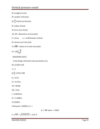 Vertical pressure vessel
MACHINE DESIGN Page 49
W=weight of vessel
N= number of bracket
Q=
𝑾
𝒏
, load of one bracket
R= radius of head
H= lever arm of load
2A, 2B = dimensions of wear plate
S = stress th = wallthickness of head
K= factors,see from chart
C=√𝑨𝑩 = radius of circularwear plate
D= 1.82
𝑪
𝑹
√
𝑹
𝑻
DESIGNING DATA
In the design of bracket some parameters are.
W=127687.13N
n = 4
Q=
𝒘
𝒏
=31921.78N
Ri = 0.7m
H = 0.145m
2A = 𝟎.𝟓𝒎
2B = 0.5m
t = 0.00942m
Pi = 3.18MPa
S=235MPa
Yield point =530MPa, E = 1
𝜶 = 𝟑𝟎°,𝐜𝐨s𝛼 = 0.866
C =√𝐴𝐵 = √0.25(0.25) = 0.25 𝑚
 
