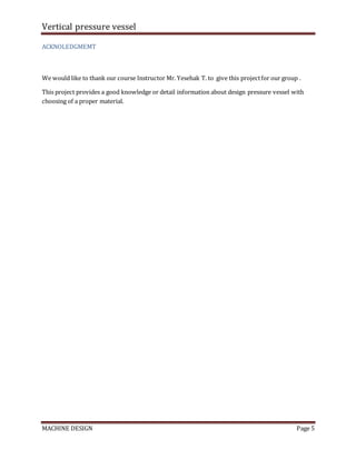 Vertical pressure vessel
MACHINE DESIGN Page 5
ACKNOLEDGMEMT
We would like to thank our course Instructor Mr. Yesehak T. to give this projectfor our group .
This project provides a good knowledge or detail information about design pressure vessel with
choosing of a proper material.
 