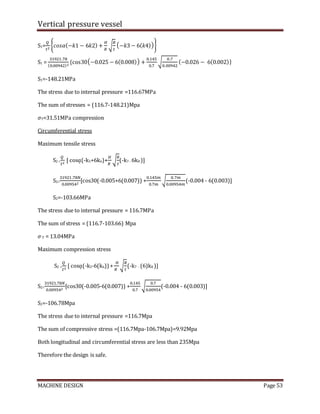 Vertical pressure vessel
MACHINE DESIGN Page 53
S1=
𝑄
𝑡2
{𝑐𝑜𝑠𝛼(−𝑘1 − 6𝑘2) +
𝐻
𝑅
√
𝑅
𝑡
(−𝑘3 − 6(𝑘4))}
S1 =
31921.78
(0.00942)2
{cos30(−0.025 − 6(0.008)) +
0.145
0.7
√
0.7
0.00942
(−0.026 − 6(0.002)}
S1=-148.21MPa
The stress due to internal pressure =116.67MPa
The sum of stresses = (116.7-148.21)Mpa
𝜎T=31.51MPa compression
Circumferential stress
Maximum tensile stress
S2 =
𝑄
𝑡2
[ cosᾳ(-k5+6k6)+
𝐻
𝑅
√
𝑅
𝑡
(-k7 - 6k8 )]
S2=
31921.78𝑁
0.009542
[cos30(-0.005+6(0.007)) +
0.145𝑚
0.7𝑚
√
0.7𝑚
0.00954𝑚
(-0.004 - 6(0.003)]
S2=-103.66MPa
The stress due to internal pressure = 116.7MPa
The sum of stress = (116.7-103.66) Mpa
𝜎T = 13.04MPa
Maximum compression stress
S2 =
𝑄
𝑡2
[ cosᾳ(-k5-6(k6))+
𝐻
𝑅
√
𝑅
𝑡
(-k7 - (6)k8 )]
S2=
31921.78𝑁
0.009542
[cos30(-0.005-6(0.007)) +
0.145
0.7
√
0.7
0.00954
(-0.004 - 6(0.003)]
S2=-106.78Mpa
The stress due to internal pressure =116.7Mpa
The sum of compressive stress =(116.7Mpa-106.7Mpa)=9.92Mpa
Both longitudinal and circumferential stress are less than 235Mpa
Therefore the design is safe.
 