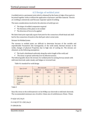 Vertical pressure vessel
MACHINE DESIGN Page 54
6.5 Design of welded joint
A welded joint is a permanent joint which is obtained by the fusion of edge of two parts to
be joined together withor without the application of pressure and filler material. Electric
arc welding is extensively used because of greater speed of welding
The main considerations involvedin the selection of weld type are:
 The shape of welded component required
 The thickness of the plates to be welded
 The direction of forceto be applied
We Select butt joint especially square butt joint for the connection of both head and shell
but for the connection of nozzle to the shell part select corner joint.
Stresses forWelded Joints:
The stresses in welded joints are difficult to determine because of the variable and
unpredictable Parameters like homogeneity of the weld metal, thermal stresses in the
welds, changes of physical Properties due to high rate of cooling etc. The stresses are
obtained, on the following assumptions :
 The load is distributed uniformly along the entire length of the weld,and
 The stress is spread uniformly over its effectivesection.
The followingtable shows the stresses for welded joints for joining ferrous metals with
mild steel electrode under steady and fatigue or reversed load.
Table 4.6 standard for weld design
Table 5
Since the stress in the weld material is to be 81Mpa our electrode is mild steel electrode.
The recommended minimum size of weld is 14mm size of weldbetween 25mm- 55mm
F=π(do2-di2) 𝛿𝑚/4
F=3.14(157.722-1502) 𝛿𝑚/4
F=1864.84 𝛿𝑚
 