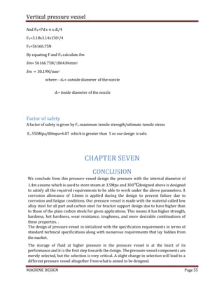 Vertical pressure vessel
MACHINE DESIGN Page 55
And FR=Pdx π x di/4
FR=3.18x3.14x1502/4
FR=56166.75N
By equating F and FR calculate 𝛿𝑚
𝛿𝑚= 56166.75N/1864.84mm2
𝛿𝑚 = 30.19N/mm2
where: - d�= outside diameter of the nozzle
di= inside diameter of the nozzle
Factor of safety
A factor of safety is given by Fs=maximum tensile strength/ultimate tensile stress
Fs=550Mpa/80mpa=6.87 whichis greater than 5 so our design is safe.
CHAPTER SEVEN
CONCLUSION
We conclude from this pressure vessel design the pressure with the internal diameter of
1.4m assume which is used to store steam at 3.5Mpa and 300℃designed above is designed
to satisfy all the required requirements to be able to work under the above parameters. A
corrosion allowance of 1.6mm is applied during the design to prevent failure due to
corrosion and fatigue conditions. Our pressure vessel is made with the material called low
alloy steel for all part and carbon steel for bracket support design due to have higher than
to those of the plain carbon steels for given applications. This means it has higher strength,
hardness, hot hardness, wear resistance, toughness, and more desirable combinations of
these properties. .
The design of pressure vessel in initialized with the specification requirements in terms of
standard technical specifications along with numerous requirements that lay hidden from
the market.
The storage of fluid at higher pressure in the pressure vessel is at the heart of its
performance and it is the first step towards the design. The pressure vessel components are
merely selected, but the selection is very critical. A slight change in selection will lead to a
different pressure vessel altogether from whatis aimed to be designed.
 