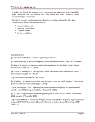 Vertical pressure vessel
MACHINE DESIGN Page 56
It is observed that all the pressure vessel components are selected on basis of available
ASME standards and the manufactures also follow the ASME standards while
manufacturing the components.
Selection of pressure vessels components should be according to standards rather than
customizing the design:-the standards lead to;
 A universal approach
 Less time consumption
 Easy replacement
 So less overall cost.
REFERENCES
[1]. Coulson & Richardson’s Chemical Engineering volume-6
[2].American Society of Mechanical Engineers, Boiler and Pressure Vessel Code, ASME, New York.
[3]. Bush, S.H., Statistics of pressure vessel and piping failures, Am. Soc. Mech. Eng. J. Pressure
Vessel Technol., 110, 225–233, 1988.
[ 4.] Pierre, D., and Baylac,G., French pressure vessel regulations within the European context, J.
Pressure Technol.,114, 486–488, 19
[5]. Pressure vessel hand book -10th edition.
[6]. M.A Khan, “Stress distribution in horizontal pressure vessel and saddle supports”, International
Journal of Pressure Vessels and Piping 87 (2010).
[7]. M. Javed Hyder, K, Asif,” “Optimization of location and size of opening in a pressure vessel
cylinder using ANSYS”, engineering Failure Analysis 15 (2008).
[8].M. Giglio, “Fatigue analysis of differenttypes of pressure vessel nozzle”,revised 19 November
2002; accepted 20 November 2002
[9]. Avinash R.Kharat, V. V. Kulkarni,” Analysis of stress concentrationat opening in pressure vessel
using ANOVA”, IJRET:International Journal of Research in Engineering and Technology,eISSN:
2319-1163
 