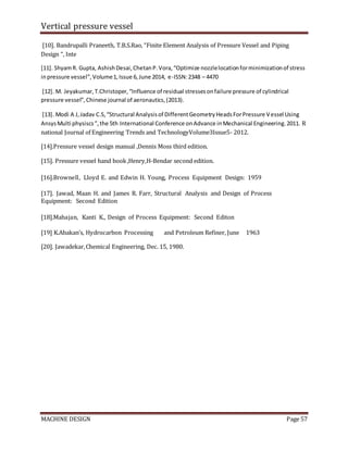 Vertical pressure vessel
MACHINE DESIGN Page 57
[10]. Bandrupalli Praneeth, T.B.S.Rao, “Finite Element Analysis of Pressure Vessel and Piping
Design “, Inte
[11]. ShyamR. Gupta, AshishDesai,ChetanP.Vora,“Optimize nozzlelocationforminimizationof stress
inpressure vessel”,Volume1,Issue 6,June 2014, e-ISSN:2348 – 4470
[12]. M. Jeyakumar,T.Christoper,“Influence of residual stressesonfailure pressure of cylindrical
pressure vessel”,Chinese journal of aeronautics,(2013).
[13]. Modi A J,Jadav C.S,“Structural Analysisof DifferentGeometryHeadsForPressure Vessel Using
AnsysMulti physiscs”,the 5th International Conference onAdvance inMechanical Engineering.2011. R
national Journal of Engineering Trends and TechnologyVolume3Issue5- 2012.
[14].Pressure vessel design manual ,Dennis Moss third edition.
[15]. Pressure vessel hand book,Henry,H-Bendar second edition.
[16].Brownell, Lloyd E. and Edwin H. Young, Process Equipment Design: 1959
[17]. Jawad, Maan H. and James R. Farr, Structural Analysis and Design of Process
Equipment: Second Edition
[18].Mahajan, Kanti K., Design of Process Equipment: Second Editon
[19] K.Abakan’s, Hydrocarbon Processing and Petroleum Refiner, June 1963
[20]. Jawadekar,Chemical Engineering, Dec. 15, 1980.
 