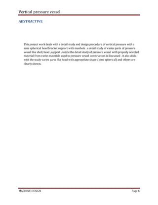 Vertical pressure vessel
MACHINE DESIGN Page 6
ABSTRACTIVE
This project workdeals with a detail study and design procedure of vertical pressure with a
semi spherical head bracket support with manhole . a detail study of varies parts of pressure
vessel like shell, head ,support ,nozzle the detail study of pressure vessel withproperly selected
material from varies materials used in pressure vessel construction is discussed . it also deals
with the study varies parts like head withappropriate shape (semi spherical) and others are
clearly shown.
 