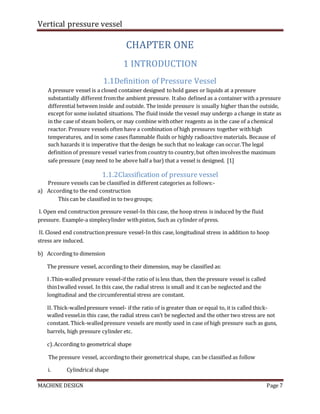 Vertical pressure vessel
MACHINE DESIGN Page 7
CHAPTER ONE
1 INTRODUCTION
1.1Definition of Pressure Vessel
A pressure vessel is a closed container designed tohold gases or liquids at a pressure
substantially different fromthe ambient pressure. Italso defined as a container with a pressure
differential between inside and outside. The inside pressure is usually higher than the outside,
except for some isolated situations. The fluid inside the vessel may undergo a change in state as
in the case of steam boilers, or may combine withother reagents as in the case of a chemical
reactor. Pressure vessels often have a combination of high pressures together withhigh
temperatures, and in some cases flammable fluids or highly radioactive materials. Because of
such hazards it is imperative that the design be such that no leakage can occur.The legal
definition of pressure vessel varies from country to country,but often involvesthe maximum
safe pressure (may need to be above half a bar) that a vessel is designed. [1]
1.1.2Classification of pressure vessel
Pressure vessels can be classified in different categories as follows:-
a) According to the end construction
This can be classified in to twogroups;
І. Open end construction pressure vessel-In this case, the hoop stress is induced by the fluid
pressure. Example-a simplecylinder withpiston, Such as cylinder of press.
ІІ. Closed end constructionpressure vessel-In this case, longitudinal stress in addition to hoop
stress are induced.
b) According to dimension
The pressure vessel, according to their dimension, may be classified as:
І .Thin-walled pressure vessel-if the ratio of is less than, then the pressure vessel is called
thin1walled vessel. In this case, the radial stress is small and it can be neglected and the
longitudinal and the circumferential stress are constant.
ІІ. Thick-walledpressure vessel- if the ratio of is greater than or equal to, it is called thick-
walled vessel.in this case, the radial stress can’t be neglected and the other two stress are not
constant. Thick-walledpressure vessels are mostly used in case of high pressure such as guns,
barrels, high pressure cylinder etc.
c).According to geometrical shape
The pressure vessel, accordingto their geometrical shape, can be classified as follow
i. Cylindrical shape
 