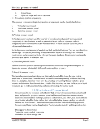 Vertical pressure vessel
MACHINE DESIGN Page 8
ii. Conical shape
iii. Spherical shape with one or two cone
c) According to position arrangement
The pressure vessel, accordingto their position arrangement, may be classified as follow:
i. Vertical pressure vessel
ii. Horizontal pressure vessel
iii. Spherical pressure vessel
A). Vertical pressure vessel:
Vertical pressure vessels are used fora variety of operational needs, mainly as reservoirs of
compressed air - air chambers, as wellas pressurized water tanks or expansion tanks to
compensate forthe volume of hot water stations with air or steam cushion - aqua mat, and as
releasers called expanders.
Vertical pressure vessels consist of a cylindricalshell and dished bottoms. They are placed on three
welded legs. The size and positioning of the filler necks is adjusted according to the customer
requirements and accordance withthe relevant European standards. The pressure vessels can be
produced from ferrous or austenitic steel.
b) Horizontal pressure vessel:-
The free horizontal pressure vessel in pressure vessel is a container designed to hold gases or
liquids at a pressure substantially different from the ambient pressure.
C) Spherical pressure vessel:-
This type of pressure vessels are knownas thin walled vessels. This forms the most typical
application of plane stress. Plane of stress is a class of common engineering problems involving
stress in a thin plate. Spherical vessel have the advantage of requiring thinner walls fora given
pressure and diameter than the equivalent cylinder. Therefore they are used for large gas or liquid
containers, gas coolednuclear reactors, containment buildings fornuclear plant,
1.1.3Practical use of Pressure Vessel
Pressure vessel is the container forfluid under high pressure. It can store fluid such as liquid
vapor and gas under pressure .pressure vessel had been used in various water treatment
application like mixed bed exchanger, activated carbon filters ,sand filters, dual medical filters
etc. with internal rubber lining carbon steel internal including strainers and screen laterals
,ladders and plate formetc… Pressure vessel is the container forfluid under high pressure.
Pressure vessel has a variety of application. This includes the industry and the private sector.
They appear in this sector as-
*Industrial compressed air reservoirs
* Domestic hot water storage tank
 