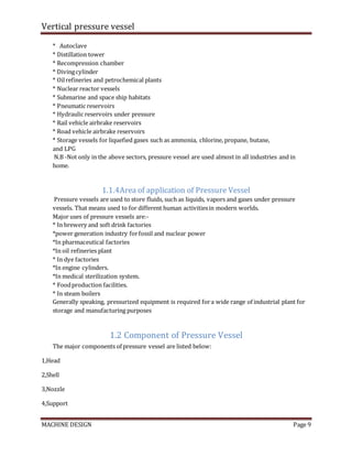 Vertical pressure vessel
MACHINE DESIGN Page 9
* Autoclave
* Distillation tower
* Recompression chamber
* Divingcylinder
* Oilrefineries and petrochemical plants
* Nuclear reactor vessels
* Submarine and space ship habitats
* Pneumatic reservoirs
* Hydraulic reservoirs under pressure
* Rail vehicle airbrake reservoirs
* Road vehicle airbrake reservoirs
* Storage vessels for liquefied gases such as ammonia, chlorine, propane, butane,
and LPG
N.B -Not only in the above sectors, pressure vessel are used almost in all industries and in
home.
1.1.4Area of application of Pressure Vessel
Pressure vessels are used to store fluids, such as liquids, vapors and gases under pressure
vessels. That means used to for different human activitiesin modern worlds.
Major uses of pressure vessels are:-
* In brewery and soft drink factories
*power generation industry forfossil and nuclear power
*In pharmaceutical factories
*In oil refineries plant
* In dye factories
*In engine cylinders.
*In medical sterilization system.
* Foodproduction facilities.
* In steam boilers
Generally speaking, pressurized equipment is required fora wide range of industrial plant for
storage and manufacturing purposes
1.2 Component of Pressure Vessel
The major components of pressure vessel are listed below:
1,Head
2,Shell
3,Nozzle
4,Support
 