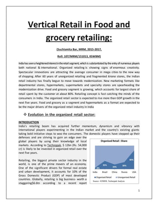 1
Vertical Retail in Food and
grocery retailing:
(Suchismita Bar, MRM, 2015-2017,
Roll: 107/MRM/151013, IISWBM)
Indiahasseenaheightenedinterestintheretailsegment,whichis substantiatedbytheentryofnumerous players
both national & international. Organized retailing is showing signs of enormous creativity.
Spectacular innovations are attracting the average consumer in mega cities to the new way
of shopping. After 60 years of unorganized retailing and fragmented kirana stores, the Indian
retail industry has finally begun to move towards modernization. New marketing formats like
departmental stores, hypermarkets, supermarkets and specialty stores are spearheading the
modernization drive. Food and grocery segment is growing, which accounts for largest share of
retail spent by the customer at about 80%. Retailing concept is fast catching the minds of the
consumers in India. The organized retail sector is expected to rise more than GDP growth in the
next five years. Food and grocery as a segment and hypermarkets as a format are expected to
be the major drivers of the organized retail industry in India
 Evolution in the organized retail sector:
INTRODUCTION
India’s retailing boom has acquired further momentum, dynamism and vibrancy with
international players experimenting in the Indian market and the country’s existing giants
taking bold initiative steps to woo the consumers. The domestic players have stepped up their
defenses and are striving to gain an edge over the
global players by using their knowledge of local
markets. According to Technopak, $ 12bn (Rs. 54,000
cr) is likely to be invested in organized retail over the
next five years.
Retailing, the biggest private sector industry in the
world, is one of the prime movers of an economy.
One of the significant drivers for formal real estate
and urban development, it accounts for 10% of the
Gross Domestic Product (GDP) of most developed
countries. Globally, retailing is big business- worth a
staggering$6.6tn according to a recent report
 
