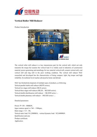 Vertical Roller Mill Reducer

Product Introduction




The vertical roller mill reducer is a key transmission part for the vertical mill, which not only
transmits the torque but sustains the vertical load. It is widely used in industries of construction
material, power generating and metallurgy for raw material vertical mill, cement vertical mill, coal
vertical mill and slag mill in the poor working condition. The vertical mill reducer NGC
researched and developed has the characteristics of being compact, light, big torque and high
reliability. Its technical level reaches advanced at home and abroad.

NGC has finished development of multiple types of products, as following:
Vertical parallel shafts mill reducer (MLPX series);
Vertical two stages mill reducer (MLX series);
Vertical three stages mill reducer (MLXS、MLXSD series);
Vertical double distributaries mill reducer （MLXFD series）；
Vertical double planetary mill reducer （MLXSS series）；

Detailed parameters

Power: P=150 ~ 8000kW；
Input rotation speed: n=740 ~ 1500rpm；
Ratio range: i=15 ~ 80；
Vertical static load: N1≤20000kN；vertical dynamic load: N2≤60000kN.
Qualification and case
Product certificate:
Application:
 