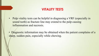 VITALITY TESTS
• Pulp vitality tests can be helpful in diagnosing a VRF (especially in
sound teeth) as fracture line may extend to the pulp causing
inflammation and necrosis.
• Diagnostic information may be obtained when the patient complains of a
sharp, sudden pain, especially while chewing.
 