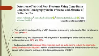 • The sensitivity and specificity of VRF diagnosis in assessing gutta-percha filled canals were
32% and 68%
• The sensitivity and specificity of VRF diagnosis in assessing the empty canals (without
gutta-percha) were 72% and 96% .
• And concluded that intracanal filling materials such as gutta-percha reduce the diagnostic
ability of vertical root fractures. Hence, it is recommended to remove those materials from root
canals before imaging to improve the diagnostic potential of CBCT.
Scientific world journal 2018
 