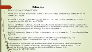 Reference
Cohen’s Pathway of the Pulp,12th edition
Patel S, Bhuva B, Bose R. Present status and future directions: vertical root fractures in root filled teeth. Int
Endod J. 2022 May;55
Khasnis SA, Kidiyoor KH, Patil AB, Kenganal SB. Vertical root fractures and their management. Journal of
conservative dentistry: JCD. 2014 Mar;17(2):103.
Corbella S, Del Fabbro M, Tamse A, Rosen E, Tsesis I, Taschieri S. Cone beam computed tomographyfor the
diagnosis of vertical root fractures: a systematic review of the literature and meta-analysis. Oral surgery, oral
medicine, oral pathology and oral radiology. 2014 Nov 1;118(5):593-602
Remya C, Indiresha HN, George JV, Dinesh K. Vertical root fractures: A review. Int J Contemp Dent Med Rev.
2015;2015.
Clinical and Radiographic Characteristics of Vertical Root Fractures in Endodontically and
Nonendodontically Treated Teeth,Wan-Chuen Liao, et al,JOE1999
Ehsan Hekmatian, Mitra Karbasi kheir, Hossein Fathollahzade, Mahnaz Sheikhi, "Detection of Vertical
Root Fractures Using Cone-Beam Computed Tomography in the Presence and Absence of Gutta-
Percha", The Scientific World Journal, vol. 2018, Article ID 1920946, 5 pages, 2018.
https://doi.org/10.1155/2018/1920946
 